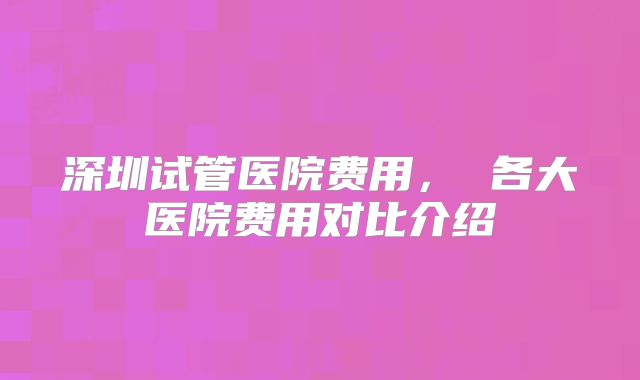 深圳试管医院费用， 各大医院费用对比介绍