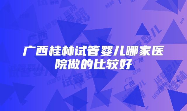 广西桂林试管婴儿哪家医院做的比较好