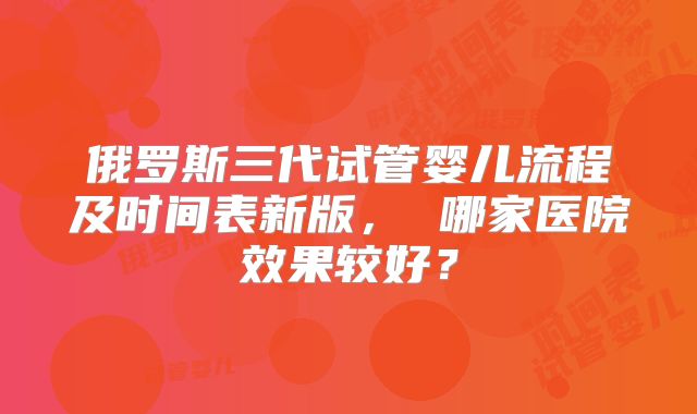 俄罗斯三代试管婴儿流程及时间表新版， 哪家医院效果较好？