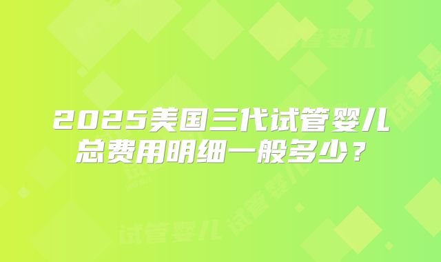 2025美国三代试管婴儿总费用明细一般多少?