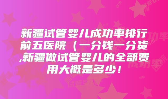 新疆试管婴儿成功率排行前五医院（一分钱一分货,新疆做试管婴儿的全部费用大概是多少！