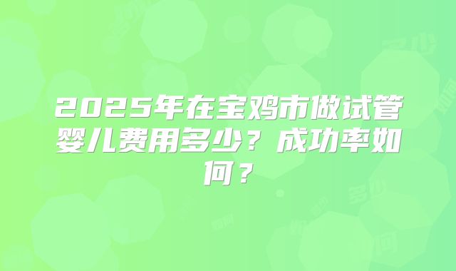 2025年在宝鸡市做试管婴儿费用多少？成功率如何？