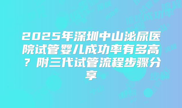 2025年深圳中山泌尿医院试管婴儿成功率有多高？附三代试管流程步骤分享