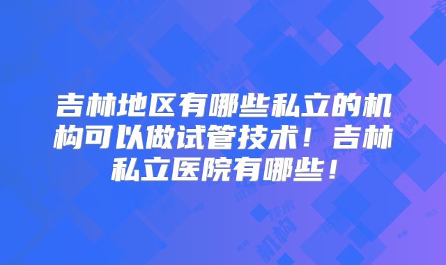 吉林地区有哪些私立的机构可以做试管技术！吉林私立医院有哪些！