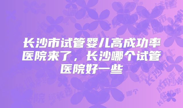 长沙市试管婴儿高成功率医院来了，长沙哪个试管医院好一些