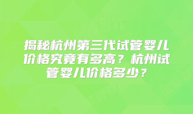 揭秘杭州第三代试管婴儿价格究竟有多高?杭州试管婴儿价格多少?