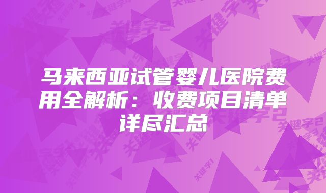 马来西亚试管婴儿医院费用全解析：收费项目清单详尽汇总