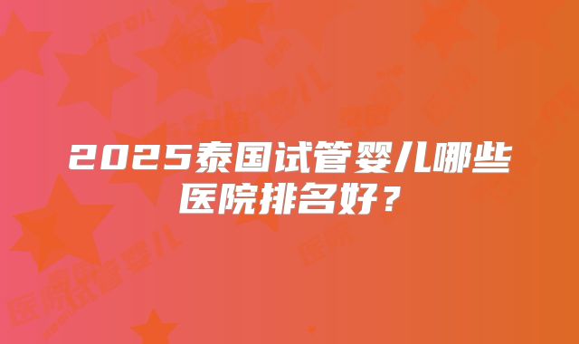 2025泰国试管婴儿哪些医院排名好？