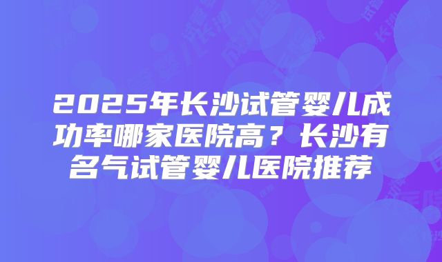 2025年长沙试管婴儿成功率哪家医院高？长沙有名气试管婴儿医院推荐