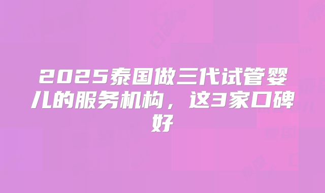 2025泰国做三代试管婴儿的服务机构，这3家口碑好