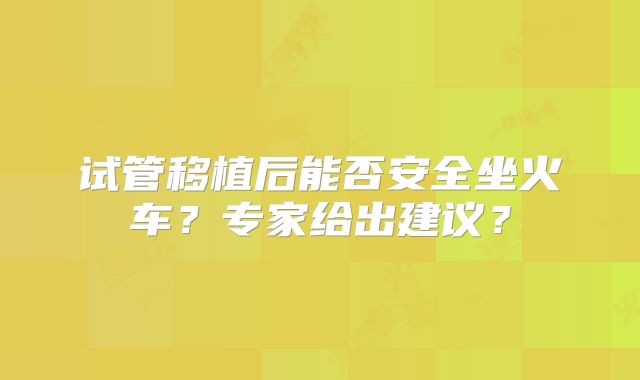 试管移植后能否安全坐火车？专家给出建议？