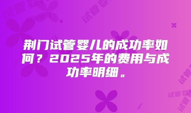 荆门试管婴儿的成功率如何？2025年的费用与成功率明细。