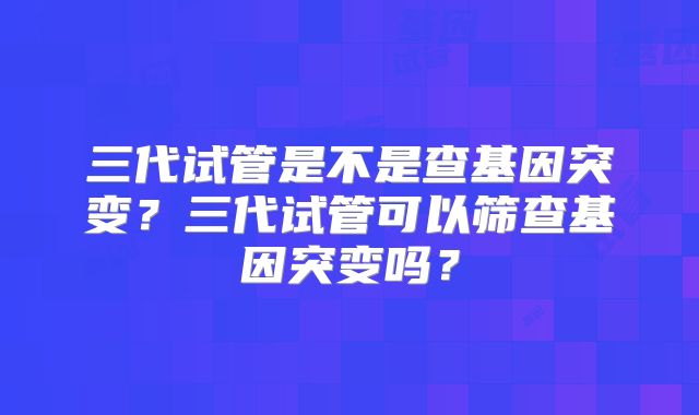 三代试管是不是查基因突变？三代试管可以筛查基因突变吗？