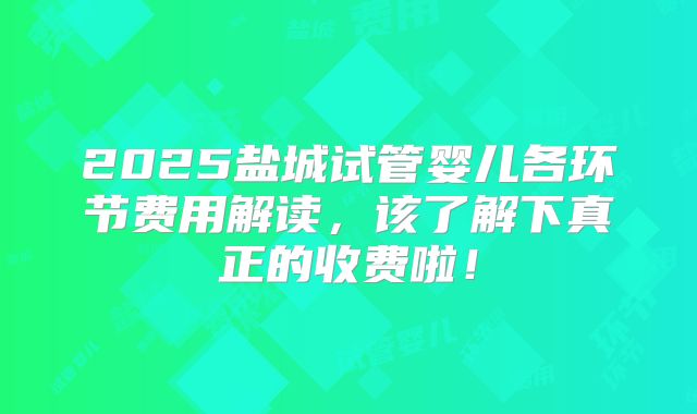 2025盐城试管婴儿各环节费用解读，该了解下真正的收费啦！