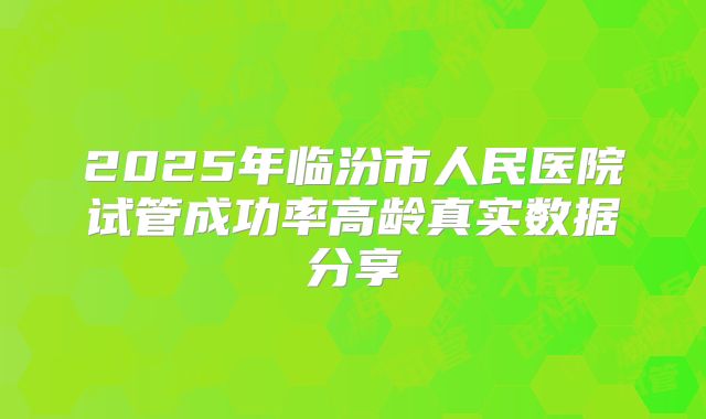 2025年临汾市人民医院试管成功率高龄真实数据分享