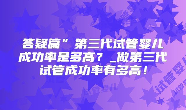 答疑篇”第三代试管婴儿成功率是多高？_做第三代试管成功率有多高！