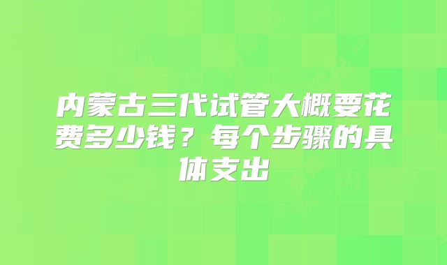 内蒙古三代试管大概要花费多少钱？每个步骤的具体支出