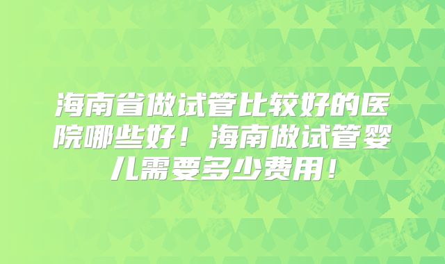 海南省做试管比较好的医院哪些好!海南做试管婴儿需要多少费用!