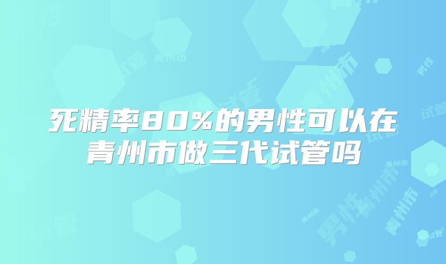 死精率80%的男性可以在青州市做三代试管吗