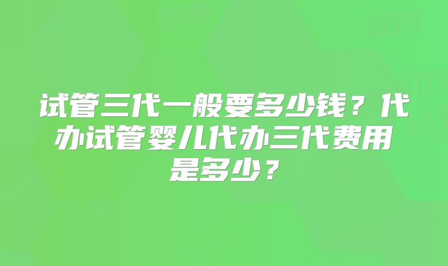 试管三代一般要多少钱？代办试管婴儿代办三代费用是多少？