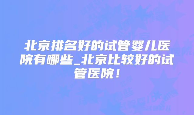 北京排名好的试管婴儿医院有哪些_北京比较好的试管医院！