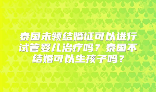 泰国未领结婚证可以进行试管婴儿治疗吗？泰国不结婚可以生孩子吗？