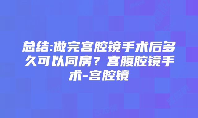 总结:做完宫腔镜手术后多久可以同房？宫腹腔镜手术-宫腔镜