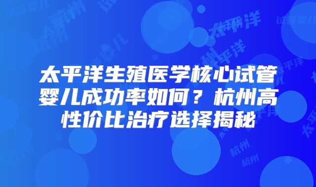 太平洋生殖医学核心试管婴儿成功率如何？杭州高性价比治疗选择揭秘