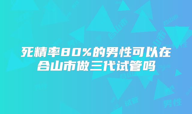 死精率80%的男性可以在合山市做三代试管吗