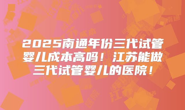 2025南通年份三代试管婴儿成本高吗!江苏能做三代试管婴儿的医院!