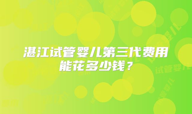湛江试管婴儿第三代费用能花多少钱？