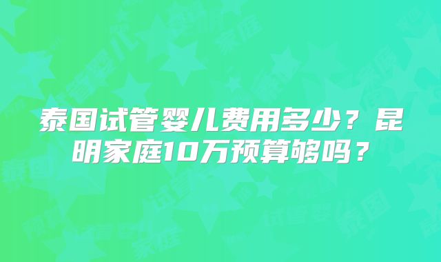 泰国试管婴儿费用多少？昆明家庭10万预算够吗？