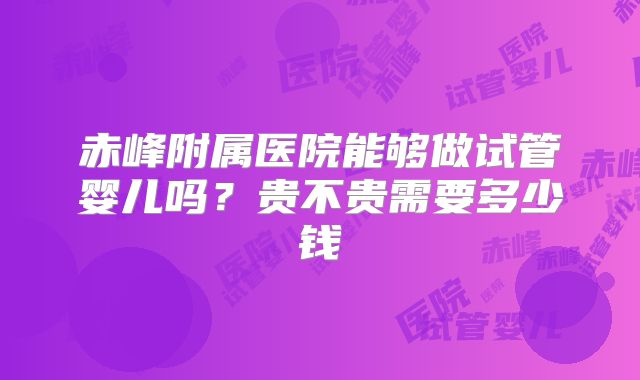 赤峰附属医院能够做试管婴儿吗？贵不贵需要多少钱