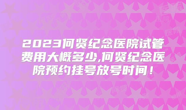2023何贤纪念医院试管费用大概多少,何贤纪念医院预约挂号放号时间!