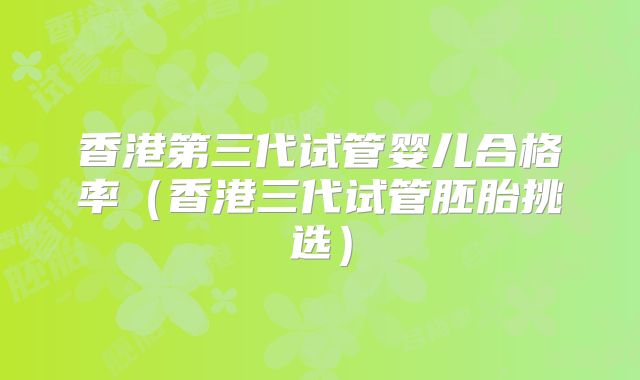 香港第三代试管婴儿合格率（香港三代试管胚胎挑选）