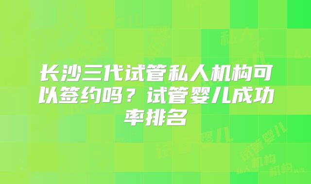 长沙三代试管私人机构可以签约吗？试管婴儿成功率排名