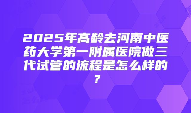 2025年高龄去河南中医药大学第一附属医院做三代试管的流程是怎么样的？