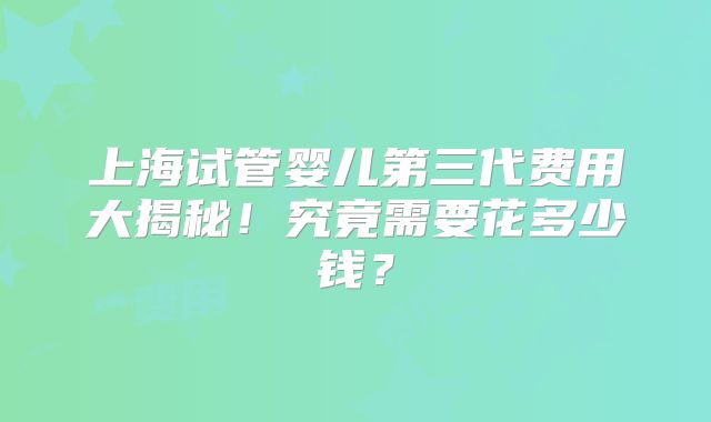 上海试管婴儿第三代费用大揭秘!究竟需要花多少钱?
