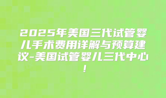 2025年美国三代试管婴儿手术费用详解与预算建议-美国试管婴儿三代中心！