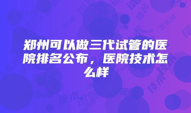 郑州可以做三代试管的医院排名公布，医院技术怎么样