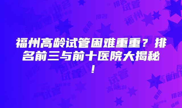 福州高龄试管困难重重？排名前三与前十医院大揭秘！