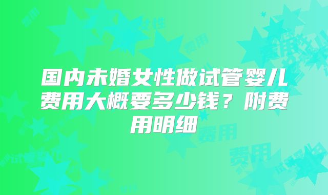 国内未婚女性做试管婴儿费用大概要多少钱？附费用明细