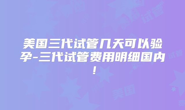 美国三代试管几天可以验孕-三代试管费用明细国内！