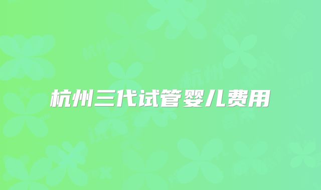 杭州三代试管婴儿费用