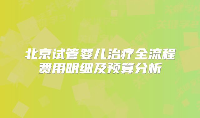 北京试管婴儿治疗全流程费用明细及预算分析