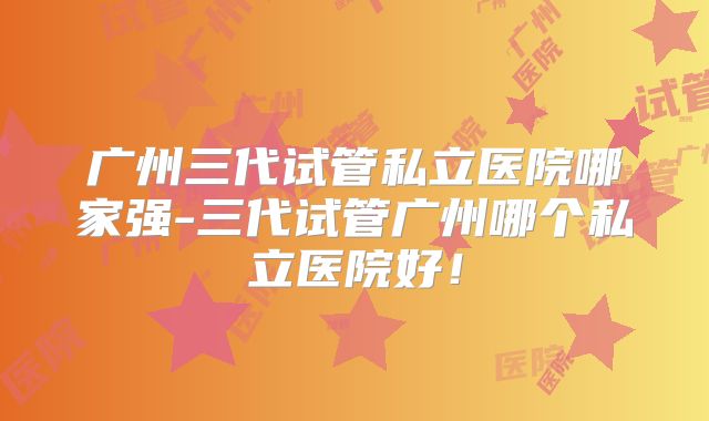 广州三代试管私立医院哪家强-三代试管广州哪个私立医院好！