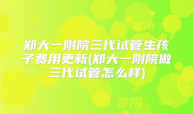 郑大一附院三代试管生孩子费用更新(郑大一附院做三代试管怎么样)