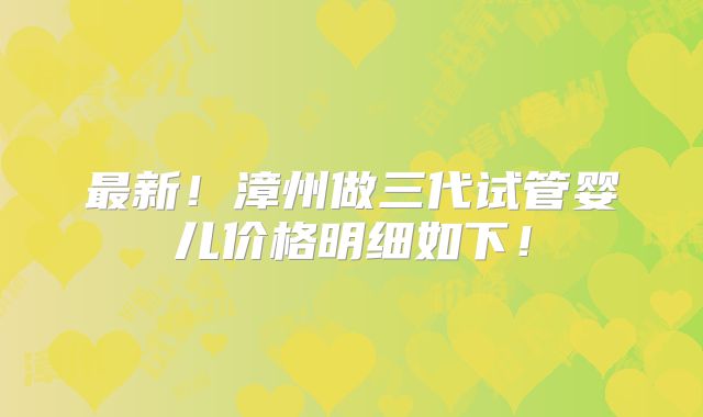 最新!漳州做三代试管婴儿价格明细如下!