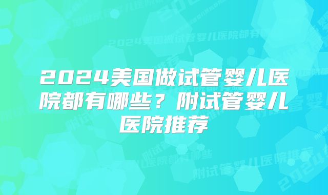 2024美国做试管婴儿医院都有哪些？附试管婴儿医院推荐
