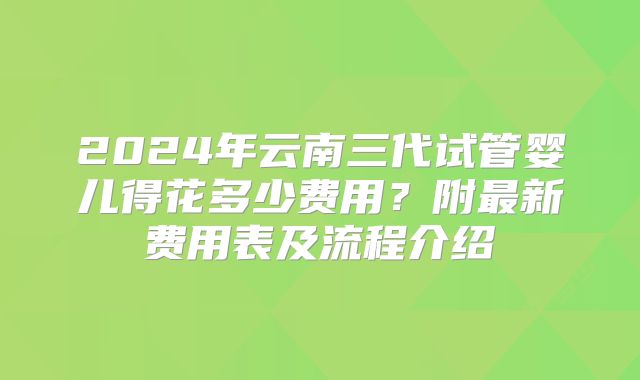 2024年云南三代试管婴儿得花多少费用？附最新费用表及流程介绍